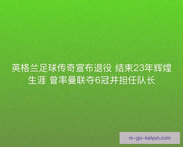 英格兰足球传奇宣布退役 结束23年辉煌生涯 曾率曼联夺6冠并担任队长